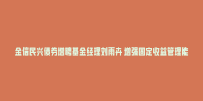 金信民兴债券增聘基金经理刘雨卉 增强固定收益管理能力